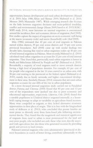 IN T ERN A L M I (; I~A T I () N A l) LAB () U I~ M () Il I LI T YIP A K 1ST A 1'
opportunities, human development and rural-urban development (Ahmed
et al. 2010; Irfan 1986; Khan and Shenaz 2000; Mahmud et al. 2010;
Memon 200S; Mazumdar 1987). While emerging research also focusses
on the links between migratory decisions and socio-political instability,
conflict and environmental change (Hasan 2009; Saeed et al. 201S; SLRC/
SDPI study 2014), most literature on internal migration is concentrated
around the incidence, flow and economic drivers of migration (Arif200S).
Few studies capture the impact of migration on socio-economic well-being
at the macro (economy-wide) and micro (household) scale (Arif 200S).
Irfan (1986) estimated that 42 per cent of total migrants in Pakistan
moved within districts, 39 per cent across districts and 19 per cent across
provincial boundaries. Arif (200S) came up with similar findings two
decades later, claiming that rural to urban migration makes up 40 per cent
of total internal migration in Pakistan. More recently, Mahmud et al. (2010)
calculated rural-urban migration to account for 32 per cent of total internal
migration. They found that, provincially, rural-urban migration is lowest in
Sindh and Balochistan followed by Punjab and KP (Mahmud et al. 2010).
Remarkably, a majority of rural migrants tend to move towards districts
having a high level of population densities. For example, 63 per cent of
the people who migrated in the last 10 years moved to an urban area, with
S6 per cent moving to the provincial or the federal capital (Mahmud et al.
2010), mainly due to family networks and higher concentrated develop-
ment in these areas. Similarly, Hussain (2014) estimates that net rural-urban
migration accounts for one-fifth of the rise in urban population.
In a more focussed internal migration study carried out in Faisalabad
district, Farooq and Cheema (200S) found that 80 per cent and 13 per
cent of the respondents were 'pushed' out due to poor economic and
educational opportunities, respectively. Likewise, Oda (200S) found that
a sizeable population in Chakwal district migrated internally as a house-
hold coping strategy to adapt to variability in agriculture-based incomes.
Many were compelled to migrate, as they lacked alternative economic
opportunities in their place of origin. This is in line with the longitudinal
study of deBrauw er al. (2013), who concluded that poorer families are
more prone to diversify a"ay from farm-based jobs following environ-
mental shocks. They found that the magnitude and statistical significance
of migrants from rural to urban is most pronounced for the land and
asset poor people, who included not only those who were directly associ-
ated with agriculture, but also those who generated incomes by providing
goods and services to land owners.
Pakistan's internal migrants who cross administrative (provincial or dis-
trict) boundaries in search of better living, contribute substantially to the
327
 