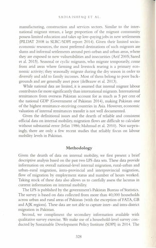 SADIA ISHFAQ ET AL.
manufacturing, construction and services sectors. Similar to the inter-
national migrant stream, a large proportion of the migrant community
possess limited education and takes up low-paying jobs in new settlements
(PILDAT 2008 in SLRC/SDPI report 2014). Given their limited socio-
economic resources, the most preferred destinations of such migrants are
slums and informal settlements around peri-urban and urban areas, where
they are exposed to new vulnerabilities and insecurities (Arif 2005; Saeed
et al. 2015). Seasonal or cyclic migrants, who migrate temporarily, come
from arid areas where farming and livestock rearing is a primary eco-
nomic activity; they seasonally migrate during the dry season in order to
diversify and add to family incomes. Most of them belong to poor back-
grounds and are generally asset poor (deBrauw et al. 2013).
While national data are limited, it is assumed that internal migrant labour
contributes far more significantly than international migrants. International
remittances from overseas Pakistan account for as much as 5 per cent of
the national GDP (Government of Pakistan 2014), making Pakistan one
of the highest remittance-receiving countries in Asia. However, economic
valuation of internal remittances transfer is not well documented.
Given the definitional issues and the dearth of reliable and consistent
official data on internal mobility, migration flows are difficult to calculate
without substantial error (Irfan 1986; Mahmud et al. 2010). Not surpris-
ingly, there are only a few recent studies that reliably focus on labour
mobility levels in Pakistan.
Methodology
Given the dearth of data on internal mobility, we first present a brief
descriptive analysis based on the past two LFS data sets. These data provide
information on overall national-level internal migration, rural-urban and
urban-rural migration, intra-provincial and interprovincial migration,
flow of migration by employment status and number of hours worked.
Taking stock of these data also allows us to carefully assess the lacunas in
current information on internal mobility.
The LFS is published by the government's Pakistan Bureau of Statistics.
The survey is based on data collected from more than 40,000 households
across urban and rural areas of Pakistan (with the exception ofFATA,GB
and AJK regions). These data are not able to capture inter- and intra-district
migration in Pakistan.
Second, we compliment the secondary information available with
qualitative survey exercise. We make use of a household-level survey con-
ducted by Sustainable Development Policy Institute (SDPI) in 2014. The
328
 