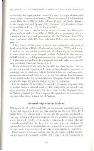 INTERNAL MIGRATION AND LABOUR MOBILITY IN PAKISTAN
survey included responses from households who had migrated from other
communities due to various reasons. The survey covered 800 households
across Balochistan, Khyber Pakhtunkhwa, Punjab and Sindh. Districts
in the sample included Quetta (100), Peshawar (100), Faisalabad (200),
Multan (100), Sukkur (100) and Karachi (200).
Third, the context analysis for this study could not have been com-
pleted without undertaking KIIs and FGDs with a cross-section of com-
munities, tribal elders and government officials. Therefore, three FGDs
were conducted while KIIs were held with 10 key informants in each
provmce.
A key feature of this survey is that it was conducted at the peak of
localised conflicts in Khyber Pakhtunkhwa province, FATA and Karachi.
Therefore, the information provides some details on migrant's motivation
to move under times of prolonged conflicts. Additionally, districts such
as Sukkur had received displaced communities during the floods of 2011.
This phenomenon and how these migrants were able to become part of a
new community have also been captured.
We chose these districts partly because they are major commercial cen-
tres in their respective provinces. In order to have a broader perspective, it
was important to maintain a balance between urban and rural areas, since
perceptions can considerably vary across the two settings. One limitation
of this sample is that the random selection of migrant households did not
specifically target any groups, such as women or minorities.
For the purpose of this study, we consider permanent migration that
is internal (within national borders). The study does not consider the
large quantum of immigrants who have been forcibly displaced (such
as Afghan refugees), nor does it capture the large flows of international
migrants who chose to move out of Pakistan.
Internal migration in Pakistan
Making use ofLFS in 2013 and 2014, we demonstrate some static patterns
of internal migration. From the data available for the year 2013-2014
(Table 12.2), we observe that if we exclude the mobility attributed to
marriage, moving with parents or spouse, the key reason for migration was
search for a job (5.62%). This number corresponds to those who are
currently unemployed. We have 4.9 per cent who are employed or
managed to find a new job, therefore had to move their location. Similarly
for 3 per cent, it was on-the-job intercity transfer that led to migration.
If one looks at the gender comparison, the job-related mobility is mini-
mal for women. For example, in 2013-2014, only 0.11 per cent moved in
329
 