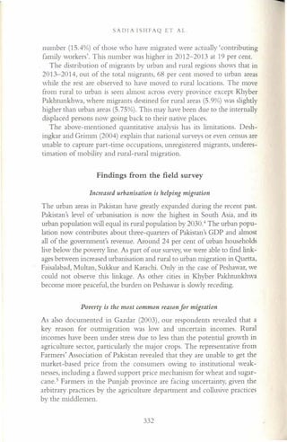 SADIA ISHFAQ ET AL.
number (15.4%) of those who have migrated were actually 'contributing
family workers'. This number was higher in 2012-2013 at 19 per cent.
The distribution of migrants by urban and rural regions shows that in
2013-2014, out of the total migrants, 68 per cent moved to urban areas
while the rest are observed to have moved to rural locations. The move
from rural to urban is seen almost across every province except Khyber
Pakhtunkhwa, where migrants destined for rural areas (5.9%) was slightly
higher than urban areas (5.75%). This may have been due to the internally
displaced persons now going back to their native places.
The above-mentioned quantitative analysis has its limitations. Desh-
ingkar and Grimm (2004) explain that national surveys or even census are
unable to capture part-time occupations, unregistered migrants, underes-
timation of mobility and rural-rural migration.
Findings from the field survey
Increased urbanisation is helping migration
The urban areas in Pakistan have greatly expanded during the recent past.
Pakistan's level of urbanisation is now the highest in South Asia, and its
urban population will equal its rural population by 2030.4
The urban popu-
lation now contributes about three-quarters of Pakistan's GDP and almost
all of the government's revenue. Around 24 per cent of urban households
live below the poverty line. As part of our survey, we were able to find link-
ages between increased urbanisation and rural to urban migration in Quetta,
Faisalabad, Multan, Sukkur and Karachi. Only in the case of Peshawar, we
could not observe this linkage. As other cities in Khyber Pakhtunkhwa
become more peaceful, the burden on Peshawar is slowly receding.
Poverty is the most common reason for migration
As also documented in Gazdar (2003), our respondents revealed that a
key reason for outmigration was low and uncertain incomes. Rural
incomes have been under stress due to less than the potential growth in
agriculture sector, particularly the major crops. The representative from
Farmers' Association of Pakistan revealed that they are unable to get the
market-based price from the consumers owing to institutional weak-
nesses, including a flawed support price mechanism for wheat and sugar-
cane." Farmers in the Punjab province are facing uncertainty, given the
arbitrary practices by the agriculture department and collusive practices
by the middlemen.
332
 