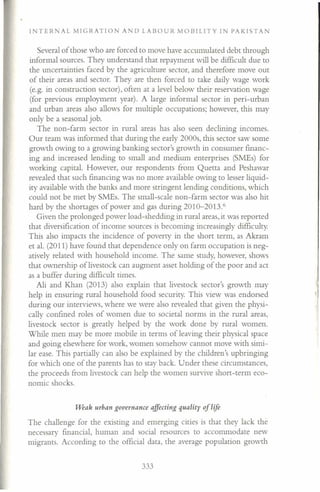 INTERNAL MIGRATION AND LABOUR MOBILITY IN PAKISTA
Several of those who are forced to move have accumulated debt through
informal sources. They understand that repayment will be difficult due to
the uncertainties faced by the agriculture sector, and therefore move out
of their areas and sector. They are then forced to take daily wage work
(e.g. in construction sector), often at a level below their reservation wage
(for previous employment year). A large informal sector in peri-urban
and urban areas also allows for multiple occupations; however, this may
only be a seasonal job.
The non-farm sector in rural areas has also seen declining incomes.
Our team was informed that during the early 2000s, this sector saw some
growth owing to a growing banking sector's growth in consumer financ-
ing and increased lending to small and medium enterprises (SMEs) for
working capital. However, our respondents from Quetta and Peshawar
revealed that such financing was no more available owing to lesser liquid-
ity available with the banks and more stringent lending conditions, which
could not be met by SMEs. The small-scale non-farm sector was also hit
hard by the shortages of power and gas during 2010-20136
Given the prolonged power load-shedding in rural areas, it was reported
that diversification of income sources is becoming increasingly difficulty.
This also impacts the incidence of poverty in the short term, as Akram
et al. (2011) have found that dependence only on farm occupation is neg-
atively related with household income. The same study, however, shows
that ownership of livestock can augment asset holding of the poor and act
as a buffer during difficult times.
Ali and Khan (2013) also explain that livestock sector's growth may
help in ensuring rural household food security. This view was endorsed
during our interviews, where we were also revealed that given the physi-
cally confined roles of women due to societal norms in the rural areas,
livestock sector is greatly helped by the work done by rural women.
While men may be more mobile in terms of leaving their physical space
and going elsewhere for work, women somehow cannot move with simi-
lar ease. This partially can also be explained by the children's upbringing
for which one of the parents has to stay back. Under these circumstances,
the proceeds from livestock can help the women survive short-term eco-
nomic shocks.
vveak urban goveYltance affecting quality of life
The challenge for the existing and emerging cities is that they lack the
necessary financial, human and social resources to accommodate new
migrants. According to the official data, the average population growth
333
 