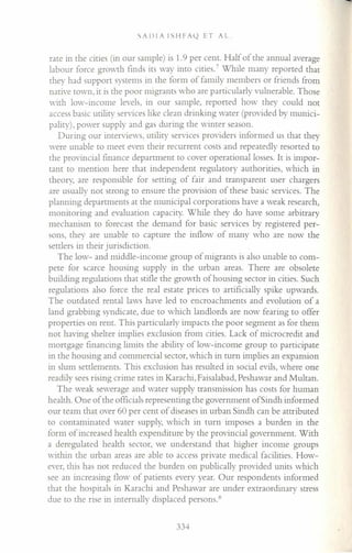 SADIA ISHFA(2 ET AL.
rate in the cities (in our sample) is 1.9 per cent. Half of the annual average
labour force growth finds its way into cities." While many reported that
they had support systems in the form of family members or friends from
native town, it is the poor migrants who are particularly vulnerable. Those
with low-income levels, in our sample, reported how they could not
access basic utility services like clean drinking water (provided by munici-
pality), power supply and gas during the winter season.
During our interviews, utility services providers informed us that they
were unable to meet even their recurrent costs and repeatedly resorted to
the provincial finance department to cover operational losses. It is impor-
tant to mention here that independent regulatory authorities, which in
theory, are responsible for setting of fair and transparent user chargers
are usually not strong to ensure the provision of these basic services. The
planning departments at the municipal corporations have a weak research,
monitoring and evaluation capacity. While they do have some arbitrary
mechanism to forecast the demand for basic services by registered per-
sons, they are unable to capture the inflow of many who are now the
settlers in their jurisdiction.
The low- and middle-income group of migrants is also unable to com-
pete for scarce housing supply in the urban areas. There are obsolete
building regulations that stifle the growth of housing sector in cities. Such
regulations also force the real estate prices to artificially spike upwards.
The outdated rental laws have led to encroachments and evolution of a
land grabbing syndicate, due to which landlords are now fearing to offer
properties on rent. This particularly impacts the poor segment as for them
not having shelter implies exclusion from cities. Lack of microcredit and
mortgage financing limits the ability of low-income group to participate
in the housing and commercial sector, which in turn implies an expansion
in slum settlements. This exclusion has resulted in social evils, where one
readily sees rising crime rates in Karachi, Faisalabad, Peshawar and Multan.
The weak sewerage and water supply transmission has costs for human
health. One of the officials representing the government ofSindh informed
our team that over 60 per cent of diseases in urban Sindh can be attributed
to contaminated water supply, which in turn imposes a burden in the
form of increased health expenditure by the provincial government. With
a deregulated health sector, we understand that higher income groups
within the urban areas are able to access private medical facilities. How-
ever, this has not reduced the burden on publically provided units which
see an increasing flow of patients every year. Our respondents informed
that the hospitals in Karachi and Peshawar are under extraordinary stress
due to the rise in internally displaced persons. ~
334
 