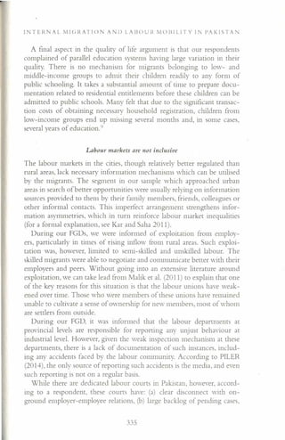 IN T ERA L M I c: R AT I () AN J) LA Il () U It M 0 III LIT Y I N I' A K 1ST AN
A final aspect in the quality of life argument is that our respondents
complained of parallel education systems having large variation in their
quality. There is no mechanism for migrants belonging to low- and
middle-income groups to admit their children readily to any form of
public schooling. It takes a substantial amount of time to prepare docu-
mentation related to residential entitlements before these children can be
admitted to public schools. Many felt that due to the significant transac-
tion costs of obtaining necessary household registration, children from
low-income groups end up missing several months and, in some cases,
several years of education.'}
Labour markets are not inclusive
The labour markets in the cities, though relatively better regulated than
rural areas, lack necessary information mechanisms which can be utilised
by the migrants. The segment in our sample which approached urban
areas in search of better opportunities were usually relying on information
sources provided to them by their family members, friends, colleagues or
other informal contacts. This imperfect arrangement strengthens infor-
mation asymmetries, which in turn reinforce labour market inequalities
(for a formal explanation, see Kar and Saha 2011).
During our FGDs, we were informed of exploitation from employ-
ers, particularly in times of rising inflow from rural areas. Such exploi-
tation was, however, limited to semi-skilled and unskilled labour. The
skilled migrants were able to negotiate and communicate better with their
employers and peers. Without going into an extensive literature around
exploitation, we can take lead from Malik et al. (2011) to explain that one
of the key reasons for this situation is that the labour unions have weak-
ened over time. Those who were members of these unions have remained
unable to cultivate a sense of ownership for new members, most of whom
are settlers from outside.
During our FGD, it was informed that the labour departments at
provincial levels are responsible for reporting any unjust behaviour at
Industrial level. However, given the weak inspection mechanism at these
departments, there is a lack of documentation of such instances, includ-
ing any accidents faced by the labour community. According to PILER
(2014), the only source of reporting such accidents is the media, and even
such reporting is not on a regular basis.
While there are dedicated labour courts in Pakistan, however, accord-
ing to a respondent, these courts have: (a) clear disconnect with on-
ground employer-employee relations, (b) large backlog of pending cases,
335
 