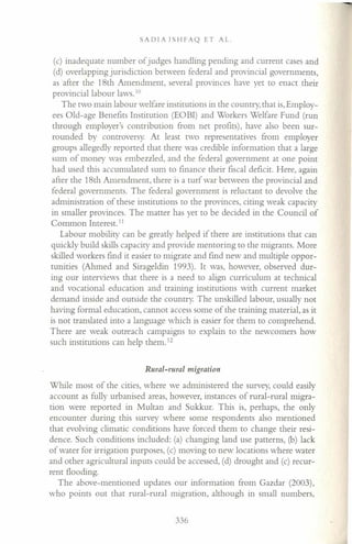 SADfA fSHFAQ ET AL.
(c) inadequate number of judges handling pending and current cases and
(d) overlapping jurisdiction between federal and provincial governments,
as 'after the 18th Amendment, several provinces have yet to enact their
provincial labour laws. 10
The two main labour welfare institutions in the country, that is,Employ-
ees Old-age Benefits Institution (EOBI) and Workers Welfare Fund (run
through employer's contribution from net profits), have also been sur-
rounded by controversy. At least two representatives from employer
groups allegedly reported that there was credible information that a large
sum of money was embezzled, and the federal government at one point
had used this accumulated sum to finance their fiscal deficit. Here, again
after the 18th Amendment, there is a turf war between the provincial and
federal governments. The federal government is reluctant to devolve the
administration of these institutions to the provinces, citing weak capacity
in smaller provinces. The matter has yet to be decided in the Council of
Common Interest.'!
Labour mobility can be greatly helped if there are institutions that can
quickly build skills capacity and provide mentoring to the migrants. More
skilled workers find it easier to migrate and find new and multiple oppor-
tunities (Ahmed and Sirageldin 1993). It was, however, observed dur-
ing our interviews that there is a need to align curriculum at technical
and vocational education and training institutions with current market
demand inside and outside the country. The unskilled labour, usually not
having formal education, cannot access some of the training material, as it
is not translated into a language which is easier for them to comprehend.
There are weak outreach campaigns to explain to the newcomers how
such institutions can help them. 12
Rural-rural migration
While most of the cities, where we administered the survey, could easily
account as fully urbanised areas, however, instances of rural-rural migra-
tion were reported in Multan and Sukkur. This is, perhaps, the only
encounter during this survey where some respondents also mentioned
that evolving climatic conditions have forced them to change their resi-
dence. Such conditions included: (a) changing land use patterns, (b) lack
of water for irrigation purposes, (c) moving to new locations where water
and other agricultural inputs could be accessed, (d) drought and (c) recur-
rent flooding.
The above-mentioned updates our information from Gazdar (2003),
who points out that rural-rural migration, although in small numbers,
336
 