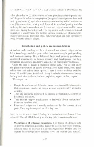 TER AL MIGRATION A 0 LABOUR MOBILITY IN PAKISTAN
takes place due to: (a) displacement of rural population due to public sec-
tor's large-scale infrastructure projects, (b) agriculture migration from arid
to irrigated areas, (c) agriculture share-tenants moving to find new tenan-
cies, (d) communities moving with livestock in search of grazing and also
to bring livestock to markets and (e) seasonal migration to and between
rural areas during harvest period. The population undertaking rural-rural
migration is usually from the bottom income quintiles, as observed dur-
ing our discussions. They lack social networks which can help them move
away from the areas of origin.
Conclusion and policy recommendations
A shallow understanding and lack of research on internal migration has
left a knowledge void that presents barriers to meaningful policymaking
and decision-making. Given Pakistan's large and growing population,
concerted investments in human security and development can help
strengthen and expand productive capacities of employable workforce.
Given the lack of recent population census dara.l:' we do not know
the precise motivation of people moving across rural-urban, rural-rural,
urban-rural and urban-urban spaces. There is some evidence available
from LFS and Pakistan Social and Living Standards Measurement Survey.
Such quantitative evidence has been explained as part of this chapter.
We analyse that:
Despite lack of data and definition issues, there is credible information
that a significant number of people are moving (internally) across the
country.
They are primarily motivated by income opportunities, security of
household and assets.
They require support mechanisms to deal with labour market inef-
ficiencies in urban areas.
Rural-rural migration is usually undertaken by the poorest of the
poor. They require targeted social safety nets.
Based on the above-mentioned findings and desired response discussed dur-
ing our FGDs and Klls following are the key policy recommendations:
Monitoring of internal migration: The dearth of adequate data
on internal migration presents a barrier to informed decision-making.
Pakistan needs to establish a ational Registration System that can
capture data on population mobility across the country (and abroad).
337
 