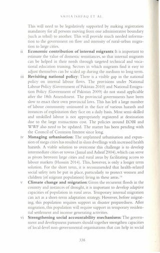 SAJ)IA ISHFA(2 ET AL.
This will need to be legislatively supported by making registration
mandatory for all persons moving from one administrative boundary
.(such as tehsil) to another. This will provide much needed informa-
tion to the government on flow and intensity of rural-urban migra-
tion to large cities.
11 Economic contribution of internal migrants: It is important to
estimate the value of domestic remittances, so that internal migrants
can be helped in their needs through targeted technical and voca-
tional education training. Sectors in which migrants find it easy to
adjust themselves can be scaled up during the medium to long term.
11l Revisiting national policy: There is a visible gap in the national
policy on internal labour flows. The provisions under National
Labour Policy (Government of Pakistan 2010) and ational Emigra-
tion Policy (Government of Pakistan 2009) do not stand applicable
after the 18th Amendment. The provincial governments have been
slow to enact their own provincial laws. This has left a large number
of labour community uninsured in the face of various hazards and
instances of exploitation they face on a daily basis. Most semi-skilled
and unskilled labour is not appropriately registered at destination
due to the large transactions cost. The policies around EOBI and
WWF also need to be updated. The matter has been pending with
the Council of Common Interest since long.
IV Managing urbanisation: The unplanned urbanisation and expan-
sion of mega cities has resulted in slum dwellings with increased health
hazards. A viable solution to overcome this challenge is to develop
intermediate cities or towns (Jamal and Ashraf2004), which can serve
as pivots between large cities and rural areas by facilitating access to
labour markets (Hussain 2014). This, however, is only a longer term
solution. For the short term, it is recommended that health-related
social safety nets be put in place, particularly to protect women and
children (of migrant populations) living in these areas. I.•
v Climate change and migration: Given the recurrent floods in the
country and instances of drought, it is important to develop adaptive
capacities of population in rural areas. Temporary internal migration
can act as a short-term adaptation strategy. However, before migrat-
ing, this population requires support in disaster preparedness. After
migration, this population will require support in temporary residen-
tial settlement and income generating activities.
VI Strengthening social accountability mechanisms: The govern-
ment and development partners should together strengthen capacities
of local-level non-governmental organisations that can help in social
338
 