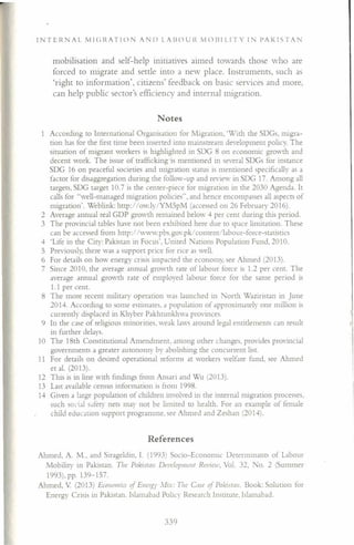 Notes
I N T ERN A L M I C; RAT I o NAN D L A IlO U l~ M o III LIT Y I N P A K 1ST A I
mobilisation and self-help initiatives aimed towards those who are
forced to migrate and settle into a new place. Instruments, such as
'right to information', citizens' feedback on basic services and more,
can help public sector's efficiency and internal migration.
According to International Organisation for Migration, 'With the SDGs, migra-
tion has for the first time been inserted into mainstream development policy. The
situation of migrant workers is highlighted in SDG 8 on economic growth and
decent work. The issue of trafficking is mentioned in several SDGs for instance
SDG 16 on peaceful societies and migration status is mentioned specifically as a
factor for disaggregation during the follow-up and review in SDG 17. Among all
targets, SDG target 10.7 is the center-piece for migration in the 2030 Agenda. It
calls for "well-managed migration policies", and hence encompasses all aspects of
migration'. Weblink: http://Ody/YM5pM (accessed on 26 February 2016).
2 Average annual real GDP growth remained below 4 per cent during this period.
3 The provincial tables have not been exhibited here due to space limitation. These
can be accessed from http://wyw.pbs.gov.pk/content/labour-force-statistics
4 'Life in the City: Pakistan in Focus', United lations Population Fund. 2010.
5 Previously, there was a support price for rice as well.
6 For details on how energy crisis impacted the economy, see Ahmed (2013),
7 Since 2010, the average annual growth rate of labour force is 1.2 per cent, The
average annual growth rate of employed labour force for the same period is
1.1 per cent.
8 The more recent military operation was launched in North Waziristan in June
2014. According to some estimates. a population of approximately one million is
currently displaced in Khyber Pakhtunkhwa provinces.
9 In the case of religious minorities, weak laws around legal entitlements can result
in further delays.
10 The 18th Constitutional Amendment, among other changes, provides provincial
governments a greater autonomy by abolishing the concurrent list.
11 For details on desired operational reforms at workers welfare fund, see Ahmed
et al. (2013).
12 This is in line with findings from Ansari and Wu (2013).
13 Last available census information is from 1998.
14 Given a large population of children involved in the internal migration processes,
such social safety nets may not be limited to health. For an example of female
child education support programme, see Ahmed and Zeshan (2014).
References
Ahmed, A. M., and Sirageldin, I. (1993) Socio-Economic Determinants of Labour
Mobility in Pakistan. The Paleistan Development Review Vol. 32, No. 2 (Summer
1993),pp.139-157.
Ahmed, V (2013) Economics of Ellelg), .VIix: The Case ~f Pakistan. Book: Solution for
Energy Crisis in Pakistan. Islamabad Policy Research Institute. Islamabad.
339
 