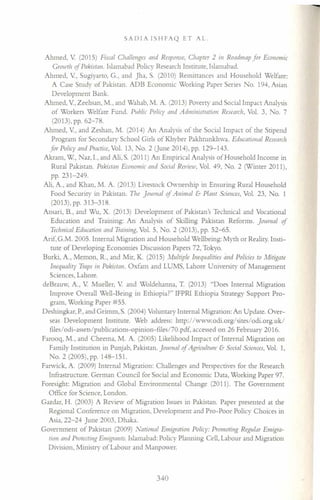 SADIA ISHFAQ ET AL.
Ahmed, V (2015) Fiscal Challenges and Response, Chapter 2 in Roadmap for Economic
Growth of Pakistan. Islamabad Policy Research Institute, Islamabad.
Ahmed, V, Sugiyarto, G., and Jha, S. (2010) Remittances and Household Welfare:
A Case Study of Pakistan. ADB Economic Working Paper Series No. 194, Asian
Development Bank.
Ahmed, V, Zeehsan, M., and Wahab, M. A. (2013) Poverty and Social Impact Analysis
of Workers Welfare Fund. Public Policy and Administration Research, Vol. 3, No. 7
(2013), pp. 62-78.
Ahmed, V, and Zeshan, M. (2014) An Analysis of the Social Impact of the Stipend
Program for Secondary School Girls of Khyber Pakhtunkhwa. Educational Research
for Policy and Practice,Vol. 13, No.2 (June 2014), pp. 129-143.
Akram, W, Naz, I., and Ali, S. (2011) An Empirical Analysis of Household Income in
Rural Pakistan. Pakistan Economic and Social Review, Vol. 49, o. 2 (Winter 2011),
pp. 231-249.
Ali, A., and Khan, M. A. (2013) Livestock Ownership in Ensuring Rural Household
Food Security in Pakistan. The [oumal if Animal & Plant Sciences, Vol. 23, No. 1
(2013),pp.313-318.
Ansari, B., and Wu, X. (2013) Development of Pakistan's Technical and Vocational
Education and Training: An Analysis of Skilling Pakistan Reforms. journal of
Technical Education and Training. Vol. 5, No.2 (2013), pp. 52-65.
Arif, G.M. 2005. Internal Migration and Household Wellbeing: Myth or Reality. Insti-
tute of Developing Economies Discussion Papers 72, Tokyo.
Burki, A, Memon, R., and Mir, K. (2015) Multiple Inequalities and Policies to Mitigate
Inequality Traps ill Pakistan. Oxfam and LUMS, Lahore University of Management
Sciences, Lahore.
deBrauw, A, V Mueller, V and Woldehanna, T. (2013) "Does Internal Migration
Improve Overall Well-Being in Ethiopia?" IFPRI Ethiopia Strategy Support Pro-
gram, Working Paper #55.
Deshingkar, P.,and Grimm, S. (2004) Voluntary Internal Migration: An Update. Over-
seas Development Institute. Web address: http://www.odi.org/sites/odi.org.uk/
files/odi-assers/publications-opinion-filesI70.pdf, accessed on 26 February 2016.
Farooq, M., and Cheema, M. A. (2005) Likelihood Impact ofInternal Migration on
Family Institution in Punjab, Pakistan. Journal of Agriculture & Social Sciences, Vol. 1,
No.2 (2005),pp. 148-151.
Farwick, A (2009) Internal Migration: Challenges and Perspectives for the Research
Infrastructure. German Council for Social and Economic Data, Working Paper 97.
Foresight: Migration and Global Environmental Change (2011). The Government
Office for Science, London.
Gazdar, H. (2003) A Review of Migration Issues in Pakistan. Paper presented at the
Regional Conference on Migration, Development and Pro-Poor Policy Choices in
Asia, 22-24 June 2003, Dhaka.
Government of Pakistan (2009) National Emigration Policy: Promoting Regular Emigra-
tion and Protecting Eniigrants. Islamabad: Policy Planning Cell, Labour and Migration
Division, Ministry of Labour and Manpower.
340
 