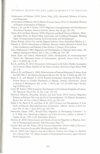 INTERNAL MIGRATION AND LABOUR MOBILITY IN PAKISTAN
Government of Pakistan (2010) Labour Policy 2010. Islamabad: Ministry of Labour
and Manpower.
Government of Pakistan (2014) Pakistan Economic Survey 2014-15. Islamabad: Ministry
of Finance, Government of Pakistan.
Harris, ]. R. and M. P. Todaro (1970) Migration, Unemployment, and Development:
Two-Sector Analysis, American Economic Review, Vol. 60, pp. 126-142.
Hasan, Arif, and Raza, Mansoor (2009) Migration and Small Towns in Pakistan. Work-
ing Paper Series on Rural-Urban Interactions and Livelihood Strategies, Working
Paper 15, International Institute for Environment and Development.
Hisam, Zeenat. (2014) Ciry and the Migrant Laborer. Dawn, Islamabad, Pakistan, p. 7.
Hussain, I. (2014) Urbanization in Pakistan. Keynote address delivered at South Asia
Cities Conference and Pakistan Urban Forum, 9 January 2014, Lahore.
Irfan, Mohammad (1986) Migration and Development in Pakistan: Some Issues. The
Pakistan Development Review, Vol. 2, o. 4 (1986), pp. 743-755.
Jamal, Zafar, and Ashraf, Muhammad (2004) Development of Intermediate-Size
Towns: An Alternative Form of Urbanization. Quarterly Science Vision, Vol. 9,
No. 1-2 (2004), pp. 11-21.
Kar, S., and Saha, B. (2011) Asymmetric Information in the Labor Market, Immigrants
and Contract Menu. Institute of the Study of Labor. Discussion Paper Series 5508,
pp. 1-8.
Khan, A. H., and Shenaz, L. (2000) Determination ofInternal Migration: Evidence from
the LFS 1996-7. The Pakistan Development Review, Vol. 39, No.4 (2000), pp. 695-712.
Khan, S. A., and Ahmed, V (2014) Peaceful Economies: Assessing the Role of the
Private Sector in Conflict Prevention in Pakistan. Stability: International Journal
of Security & Development, Vol. 3, o. 1 (2014), pp. 1-9,24, DOl: http://dx.doi.
org/l O. 5334/ sta.dv
Lewis, W Arthur (1954) Economic Development with Unlimited Supplies of Labour.
The Manchester School, Vol. 22, o. 2,pp. 139-191
Mahmud, Mahreen, Musaddiq, Tareena, and Said, Farah (2010) Internal Migration
Patterns in Pakistan-The Case for Fiscal Decentralization. The Pakistan Development
Review, Vol. 49, No.4, Part II (Winter 2010), pp. 593-607.
Malik, S. M., Basit, A. B., and Qazi, A. K. (2011) Unions and Management: A Case
Study of Pakistan Telecommunication Corporation. Pakistan Journal of Social Sci-
ences, Vol. 31, No.1 (June 2011),pp. 185-199.
Mazumdar, Dipak (1987) "Rural-Urban Migration in Developing Countries". In
E. S. Mills (ed.), Handbook of Regiona! mid r..;rbanEconomics, edition 1, volume 2,
. chapter 28, pp. 1097-1128. Amsterdam: Elsevier.
Memon, R. (2005) Determinants and Trends of Internal Migration in Pakistan. Insti-
tute of Developing Economies. IDE Discussion Paper 72.
Naveed, Arif, and Ali, azim (2012) Clustered Deprivation: District Profile of Poverty ill
Pakistan. Islamabad: Sustainable Development Policy Institute.
Oda, H. (2005) Labor J1igration from Rural Pakistan: Evidence fro III Villages in a Rainl-ed
Area of Punjab (Vol. 72). Tokyo: Institute of Developing Economies, Japan External
Trade Organization.
341
 