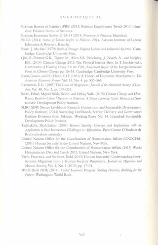 SADIA ISHFAQ ET AL
Pakistan Bureau of Statistics (PBS) (2013) Pakistan Employment Trends 2013. Islam-
abad: Pakistan Bureau of Statistics.
Pakistan Economic Survey 2013-14 (2014) Ministry of Finance, Islamabad.
PILER (2014) STanis of Labollr R(ehTS ill Pakistan 2014. Pakistan Institute of Labour
Education & Research. Karachi.
Piore, J. Michael (1979) Birds of Passage: .I(!?ranT Labour and lndustrial Societies. Cam-
bridge: Cambridge University Press.
Qin, D., Plattner, G.K., Tignor. M., Allen, S.K., Boschung, J., auels. A., and Midgley,
PM. (2014) Climate Change 2013: The Physical Science Basis. In T. Stocker (ed.),
Contribution of Workillg Grollp I TOThe Fifth AsscssmcllT Report of The lnterooverumental
Panel 011 Climate Chanoe, pp. 15-35. Cambridge: Cambridge University Press.
Ranis, Gustav, and Fei, Hohn C.H. (1961) A Theory of Economic Development. The
Americall E[o1I011li(Review, Vol. 51, No.4, pp. 533-565.
Ravenstein, E.G. (1885) The Laws of Migration. jOlllllal of The Statistical Societv of Lon-
don, Vol. 48, No.2, pp. 167-235.
Saeed, Fahad, Majeed Salik, Kashif, and Ishfaq, Sadia (2015) Climate Challge and Heat-
Waves: Rutal-to-Utban .'v1(eratioll '-,1 Pakista«: A Silent Looinino Crisis. Islamabad: Sus-
tainable Development Policy Institute.
SLRC/SDPI (Secure Livelihood Research Consortium and Sustainable Development
Policy Institute) (2014) Surveying Livelihoods, Service Delivery and Governance:
Baseline Evidence from Pakistan. Working Paper No. 14. Islamabad: Sustainable
Development Policy Institute.
Tadjbakhsh, Shahrbanou (2005) Human Security: Concepts mid Implications with an
Application to Post-Intervention Challenges ill A&hallisTall. Paris: Centre D'etudeset de
Rechercheslnternationales.
United Nations Office for the Coordination of Humanitarian Affairs (UNOCHA)
(2010) Human Security at the United arions, New York.
United. arions Office for the Coordination of Humanitarian Affairs (2013) World
Humanitarian Data and Trends 2013, United Nations, New York.
Vietti, Francesca, and Scribner, Todd (2013) Human Insecurity: Understanding Inter-
national Migration from a Human Security Perspective. [ournal 011 .1igraTioll and
Human Securitv, Vol. 1, No.1 (2013), pp. 17-31.
World Dank (WB) (2014). Global Economic Prospects: Shiftillg Priorities, Bllildill,!?for the
Future. Washington: World Bank.
342
 