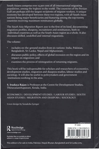 South Asians comprise over 15 per cent of all international migrating
population, among the highest in the world. The countries of the Persian
Gulf are perhaps still the largest recipients of migrant workers. A unique
economy has developed between these two regions, with all South Asian
nations being major beneficiaries and featuring among the top twenty
countries receiving maximum remittances globally.
The South Asia Migration Report 2017 is the first of its kind, documenting
migration profiles, diaspora, recruitment and remittances, both in
individual countries as well as the South Asian region as a whole. It also
discusses skilled, unskilled and internal migrations.
The volume:
includes on-the-ground studies from six nations: India, Pakistan,
Bangladesh, Sri Lanka, Nepal and Afghanistan;
discusses public policy, effects of global recession on the region and its
impact on migration; and
examines the process of reintegration of returning migrants.
This book will be indispensable for scholars and researchers of economics,
development studies, migration and diaspora studies, labour studies and
sociology. It will also be useful to policymakers and government
institutions working in the area.
S. Irudaya Rajan is Professor at the Centre for Development Studies,
Thiruvananthapuram, Kerala, India.
ECONOMICS / DEVELOPMENT STUDIES / LABOUR STUDIES / SOUTH
ASIAN STUDIES / MIGRATION AND DIASPORA / SOCIOLOGY
Cover design by Sonaksha Iyengar
an informa business
~1095
ISBN 978-1-138-03823-3
111111111111111111111111
9 781138 038233
 