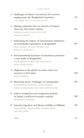 CO NT ENTS
5 Challenges of labour recruitment for overseas
employment: the Bangladesh experience 147
c. R. ABRAR AND M MOTASIM BILLAH
6 Making migration free: an analysis of Nepal's
'free-visa, free-ticket' scheme 164
BANDITA SIJAPATI. MOHD AYUB AND
HIMALAYA KHAREL
7 Estimating the impact of international remittance
on households expenditure in Bangladesh 190
SELIM RAIHAN. TASNEEM SIDDIQUI AND
RAISUL A. MAWvlOOD
8 Intra-household dynamics of remittance practices:
a case study of Bangladesh 209
SYEDA ROZANA RASHID AND MOHAMMAD
JALAL UDDIN SIKDER
9 Migration in the global recession and in its
recovery in Sri Lanka 230
MYRTLE PERERA
10 Returning home: challenges of reintegration 267
SUWENDRANI JAYARATNE NIPUNI PERERA,
NELUKA GUNASEKARA AND NISHA ARUNATlLAKE
11 Labour emigration and emigration policies
in Nepal: a political-economic analysis 292
JAGANNATH ADHIKARI
12 Internal migration and labour mobility in Pakistan 321
SADIA ISHFAQ. VAQAR AHMED, DANISH HASSAN
AND ASIF JAVED
Index 343
V 111
 