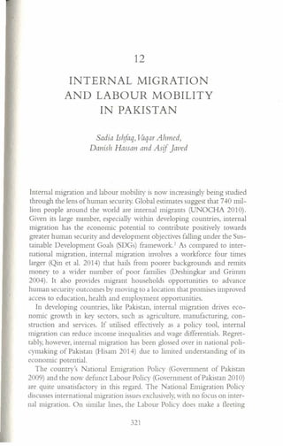 12
INTERNAL MIGRATION
AND LABOUR MOBILITY
IN PAKISTAN
Sadia Ishfaq, Vaqar Ahmed,
Danish Hassan and Asif Javed
Internal migration and labour mobility is now increasingly being studied
through the lens of human security. Global estimates suggest that 740 mil-
lion people around the world are internal migrants (UNOCHA 2010).
Given its large number, especially within developing countries, internal
migration has the economic potential to contribute positively towards
greater human security and development objectives falling under the Sus-
tainable Development Goals (SDGs) framework.' As compared to inter-
national migration, internal migration involves a workforce four times
larger (Qin et al. 2014) that hails from poorer backgrounds and remits
money to a wider number of poor families (Deshingkar and Grimm
2004). It also provides migrant households opportunities to advance
human security outcomes by moving to a location that promises improved
access to education, health and employment opportunities.
In developing countries, like Pakistan, internal migration drives eco-
nomic growth in key sectors, such as agriculture, manufacturing, con-
struction and services. If utilised effectively as a policy tool, internal
migration can reduce income inequalities and wage differentials. Regret-
tably, however, internal migration has been glossed over in national poli-
cymaking of Pakistan (Hisam 2014) due to limited understanding of its
economic potential.
The country's National Emigration Policy (Government of Pakistan
2009) and the now defunct Labour Policy (Government of Pakistan 2010)
are quite unsatisfactory in this regard. The National Emigration Policy
discusses international migration issues exclusively, with no focus on inter-
nal migration. On similar lines, the Labour Policy does make a fleeting
321
 