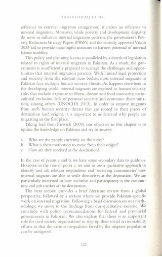 SADIA ISHFA~ ET AL.
reference to external migration (emigration), it makes no reference to
internal migration. Moreover, while poverty and development disparity
do seem to influence internal migration patterns, the government's Pov-
erty Reduction Strategy Papers (PRSPs) and the recently approved Vision
2023 fail to provide meaningful measures to harness potential of internal
labour mobility.
This policy and planning lacuna is paralleled by a dearth oflegislation
related to rights of internal migrants in Pakistan. As a result, the gov-
ernment is insufficiently prepared to manage the challenges and oppor-
tunities that internal migration presents. With limited legal protection
and security from the relevant state bodies, most internal migrants in
Pakistan face multiple human security threats. As happens elsewhere in
the developing world, internal migrants are exposed to human security
risks that include exposure to illness, disease and food insecurity, socio-
cultural exclusion, lack of personal security and economic discrimina-
tion, among others (UNOCHA 2013). In order to remove migrants
from such human security threats that are rooted in their places of
destination (and origin), it is important to understand why people are
migrating in the first place.
Taking lead from Farwick (2009), our objective in this chapter is to
update the knowledge on Pakistan and try to answer:
a Who are the people currently on the move?
b What is their motivation to move from their origin?
c How are they received at the destination?
In the case of points a and b, we have some secondary data to guide us.
However, in the case of point c, we aim to use a qualitative approach to
identify and ask relevant respondents and 'receiving communities' how
internal migrants are able to settle themselves at the destination. We are
particularly interested in how inclusive and participatory is the commu-
nity and job market at the destination.
The next section provides a brief literature review from a global
perspective, followed by a section where we provide Pakistan-specific
work on internal migration. Following a brief discussion on our meth-
odology, we move to the findings from our qualitative exercise. We
conclude with policy recommendations for federal and provincial
governments in Pakistan. We also explain that there is an important
role for civil society organisations to step up their social accountability
efforts so that the various inequalities faced by the migrant population
can be mitigated.
322
 
