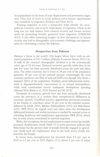 SADfA fSHFAQ ET AL.
local population in the form of mass displacement and permanent migra-
tion. Thus, lack of access to social, political and economic opportunities
may contribute to migration (Scribner and Vietti 2013).
Framing migration in such a perspective helps identify the socio-
political, economic and security implications of migration, which in the
long run can help balance both national security and human security
needs by promoting benefits generated from migration (UNOCHA
2013). It also offers interesting insights on how discrepancies in human
security may lead to demographic and economic challenges and opportu-
nities in a developing country like Pakistan.
Perspectives from Pakistan
Pakistan is home to the world's 10th largest labour force, with an esti-
mated population of 191. 7 million (Pakistan Economic Survey 2013-14).
A bulk of the country's demographic dividend is in the economically
active age of 15-64 years. National economic growth, while slow in the
past few years, has been unevenly distributed across the rural and urban
areas. The urban economy that is home to 38 per cent of the population
generates 78 per cent of the national income; contrastingly, the rural
economy produces one-fifth of national GDP, even though they house a
majority (62%) of the population. Similarly, social infrastructure invest-
ment is disproportionately concentrated in or around metropolitans,
while rural communities receive inadequate development spending
(Ahmed 2015; Burki et al. 2015; Naveed and Ali 2012).
Dividends of economic growth have also been unequally distributed
across the provinces, as is evident from interprovincial differences in
economic growth. Unofficial statistics approximate provincial economy
of the Punjab to contribute about 50 per cent to the national income,
followed by Sindh (30%), Khyber Pakhtunkhwa (10%) and Balochistan
(10%) (WB 2014). As regards rural and urban areas, the development
differential between and within provinces is marked by unequal access to
schooling, healthcare and employment opportunities (WB 2014), which
has, to some extent, contributed to internal migration.
With a few exceptions, formal employment in major sectors has steadily
increased. Employment trends (Table 12.1) across provinces indicate that
Balochistan has the greatest share of people formally engaged in agricul-
ture. Sindh leads the employment share in the trade sector, closely fol-
lowed by the Punjab.
In recent years, unemployment has increased from 5.6 per cent in
2010 to 6.2 per cent in 2013 (Figure 12.1); almost 9 per cent of urban
324
 