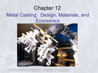 Manufacturing, Engineering & Technology, Fifth Edition, by Serope Kalpakjian and Steven R. Schmid.
ISBN 0-13-148965-8. © 2006 Pearson Education, Inc., Upper Saddle River, NJ. All rights reserved.
Chapter 12
Metal Casting: Design, Materials, and
Economics
 