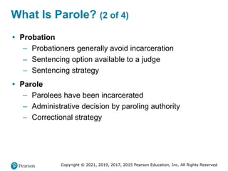 Copyright © 2021, 2019, 2017, 2015 Pearson Education, Inc. All Rights Reserved
What Is Parole? (2 of 4)
• Probation
– Probationers generally avoid incarceration
– Sentencing option available to a judge
– Sentencing strategy
• Parole
– Parolees have been incarcerated
– Administrative decision by paroling authority
– Correctional strategy
 