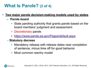 Copyright © 2021, 2019, 2017, 2015 Pearson Education, Inc. All Rights Reserved
What Is Parole? (3 of 4)
• Two major parole decision-making models used by states
– Parole board
▪ State paroling authority that grants parole based on the
board members’ judgment and assessment
▪ Discretionary parole
▪ https://www.parole.pa.gov/Pages/default.aspx
– Statutory decrees
▪ Mandatory release with release dates near completion
of sentence, minus time off for good behavior
▪ Most common reentry model
 
