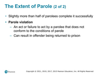 Copyright © 2021, 2019, 2017, 2015 Pearson Education, Inc. All Rights Reserved
The Extent of Parole (2 of 2)
• Slightly more than half of parolees complete it successfully
• Parole violation
– An act or failure to act by a parolee that does not
conform to the conditions of parole
– Can result in offender being returned to prison
 
