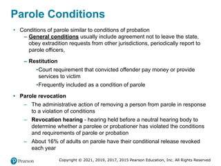 Copyright © 2021, 2019, 2017, 2015 Pearson Education, Inc. All Rights Reserved
Parole Conditions
• Conditions of parole similar to conditions of probation
– General conditions usually include agreement not to leave the state,
obey extradition requests from other jurisdictions, periodically report to
parole officers,
– Restitution
▪Court requirement that convicted offender pay money or provide
services to victim
▪Frequently included as a condition of parole
• Parole revocation
– The administrative action of removing a person from parole in response
to a violation of conditions
– Revocation hearing - hearing held before a neutral hearing body to
determine whether a parolee or probationer has violated the conditions
and requirements of parole or probation
– About 16% of adults on parole have their conditional release revoked
each year
 