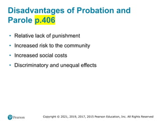 Copyright © 2021, 2019, 2017, 2015 Pearson Education, Inc. All Rights Reserved
Disadvantages of Probation and
Parole p.406
• Relative lack of punishment
• Increased risk to the community
• Increased social costs
• Discriminatory and unequal effects
 