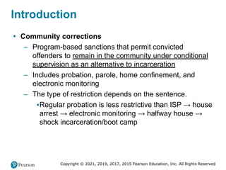 Copyright © 2021, 2019, 2017, 2015 Pearson Education, Inc. All Rights Reserved
Introduction
• Community corrections
– Program-based sanctions that permit convicted
offenders to remain in the community under conditional
supervision as an alternative to incarceration
– Includes probation, parole, home confinement, and
electronic monitoring
– The type of restriction depends on the sentence.
▪Regular probation is less restrictive than ISP → house
arrest → electronic monitoring → halfway house →
shock incarceration/boot camp
 