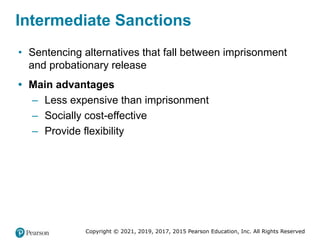 Copyright © 2021, 2019, 2017, 2015 Pearson Education, Inc. All Rights Reserved
Intermediate Sanctions
• Sentencing alternatives that fall between imprisonment
and probationary release
• Main advantages
– Less expensive than imprisonment
– Socially cost-effective
– Provide flexibility
 