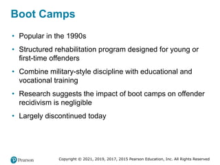 Copyright © 2021, 2019, 2017, 2015 Pearson Education, Inc. All Rights Reserved
Boot Camps
• Popular in the 1990s
• Structured rehabilitation program designed for young or
first-time offenders
• Combine military-style discipline with educational and
vocational training
• Research suggests the impact of boot camps on offender
recidivism is negligible
• Largely discontinued today
 
