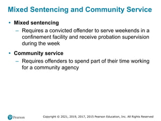 Copyright © 2021, 2019, 2017, 2015 Pearson Education, Inc. All Rights Reserved
Mixed Sentencing and Community Service
• Mixed sentencing
– Requires a convicted offender to serve weekends in a
confinement facility and receive probation supervision
during the week
• Community service
– Requires offenders to spend part of their time working
for a community agency
 