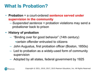 Copyright © 2021, 2019, 2017, 2015 Pearson Education, Inc. All Rights Reserved
What Is Probation?
• Probation = a court-ordered sentence served under
supervision in the community
– Suspended sentence = probation violations may send a
probationer back to prison
• History of probation
– “Binding over for good behavior” (14th century)
▪certain offender entrusted to citizens
– John Augustus, first probation officer (Boston, 1850s)
– Led to probation as a widely-used form of community
supervision
– Adopted by all states, federal government by 1925
 