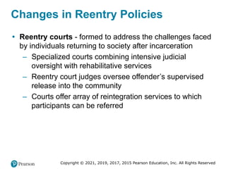 Copyright © 2021, 2019, 2017, 2015 Pearson Education, Inc. All Rights Reserved
Changes in Reentry Policies
• Reentry courts - formed to address the challenges faced
by individuals returning to society after incarceration
– Specialized courts combining intensive judicial
oversight with rehabilitative services
– Reentry court judges oversee offender’s supervised
release into the community
– Courts offer array of reintegration services to which
participants can be referred
 