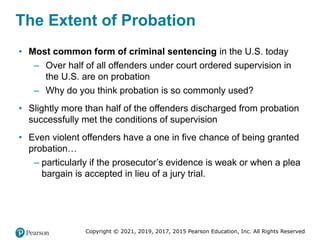 Copyright © 2021, 2019, 2017, 2015 Pearson Education, Inc. All Rights Reserved
The Extent of Probation
• Most common form of criminal sentencing in the U.S. today
– Over half of all offenders under court ordered supervision in
the U.S. are on probation
– Why do you think probation is so commonly used?
• Slightly more than half of the offenders discharged from probation
successfully met the conditions of supervision
• Even violent offenders have a one in five chance of being granted
probation…
– particularly if the prosecutor’s evidence is weak or when a plea
bargain is accepted in lieu of a jury trial.
 
