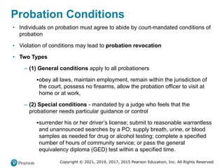Copyright © 2021, 2019, 2017, 2015 Pearson Education, Inc. All Rights Reserved
Probation Conditions
• Individuals on probation must agree to abide by court-mandated conditions of
probation
• Violation of conditions may lead to probation revocation
• Two Types
– (1) General conditions apply to all probationers
▪obey all laws, maintain employment, remain within the jurisdiction of
the court, possess no firearms, allow the probation officer to visit at
home or at work,
– (2) Special conditions - mandated by a judge who feels that the
probationer needs particular guidance or control
▪surrender his or her driver’s license; submit to reasonable warrantless
and unannounced searches by a PO; supply breath, urine, or blood
samples as needed for drug or alcohol testing; complete a specified
number of hours of community service; or pass the general
equivalency diploma (GED) test within a specified time.
 