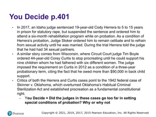 Copyright © 2021, 2019, 2017, 2015 Pearson Education, Inc. All Rights Reserved
You Decide p.401
• In 2017, an Idaho judge sentenced 19-year-old Cody Herrera to 5 to 15 years
in prison for statutory rape, but suspended the sentence and ordered him to
attend a six-month rehabilitation program while on probation. As a condition of
Herrera’s probation, Judge Stoker ordered him to remain celibate and to refrain
from sexual activity until he was married. During the trial Herrera told the judge
that he had had 34 sexual partners.
• A similar story comes from Wisconsin, where Circuit Court judge Tim Boyle
ordered 44-year-old Corey Curtis to stop procreating until he could support his
nine children whom he had fathered with six different women. The judge
imposed the requirement on Curtis in 2012 as a condition of a three-year
probationary term, citing the fact that he owed more than $90,000 in back child
support.
• Critics of both the Herrera and Curtis cases point to the 1942 federal case of
Skinner v. Oklahoma, which overturned Oklahoma’s Habitual Criminal
Sterilization Act and established procreation as a fundamental constitutional
right.
– You Decide = Did the judges in these cases go too far in setting
special conditions of probation? Why or why not
 