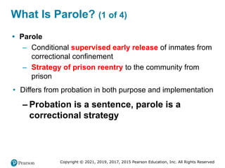 Copyright © 2021, 2019, 2017, 2015 Pearson Education, Inc. All Rights Reserved
What Is Parole? (1 of 4)
• Parole
– Conditional supervised early release of inmates from
correctional confinement
– Strategy of prison reentry to the community from
prison
• Differs from probation in both purpose and implementation
– Probation is a sentence, parole is a
correctional strategy
 