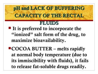 pH and LACK OF BUFFERING
   CAPACITY OF THE RECTAL
                FLUIDS
 It is preferred to incorporate the
 “ionized” salt form of the drug, to
 maximize bioavailability.
 COCOA    BUTTER – melts rapidly
 at normal body temperature (due to
 its immiscibility with fluids), it fails
 to release fat-soluble drugs readily.
 