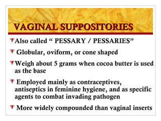 VAGINAL SUPPOSITORIES
Also   called “ PESSARY / PESSARIES”
   Globular, oviform, or cone shaped
Weigh   about 5 grams when cocoa butter is used
 as the base
 Employed mainly as contraceptives,
 antiseptics in feminine hygiene, and as specific
 agents to combat invading pathogen
   More widely compounded than vaginal inserts
 