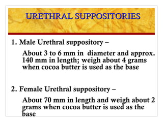 URETHRAL SUPPOSITORIES


1. Male Urethral suppository –
   About 3 to 6 mm in diameter and approx.
   140 mm in length; weigh about 4 grams
   when cocoa butter is used as the base


2. Female Urethral suppository –
   About 70 mm in length and weigh about 2
   grams when cocoa butter is used as the
   base
 