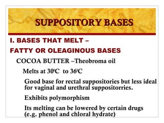 SUPPOSITORY BASES
I. BASES THAT MELT –
FATTY OR OLEAGINOUS BASES
 COCOA BUTTER –Theobroma oil
   Melts at 300C to 360C
   Good base for rectal suppositories but less ideal
   for vaginal and urethral suppositorries.
   Exhibits polymorphism
   Its melting can be lowered by certain drugs
   (e.g. phenol and chloral hydrate)
 