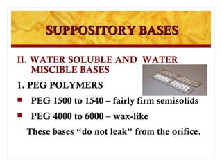 SUPPOSITORY BASES

II. WATER SOLUBLE AND WATER
    MISCIBLE BASES
1. PEG POLYMERS
    PEG 1500 to 1540 – fairly firm semisolids
    PEG 4000 to 6000 – wax-like
    These bases “do not leak” from the orifice.
 