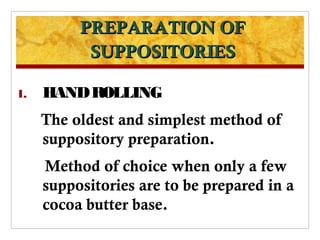 PREPARATION OF
           SUPPOSITORIES

1.   HAND ROLLING
     The oldest and simplest method of
     suppository preparation.
     Method of choice when only a few
     suppositories are to be prepared in a
     cocoa butter base.
 