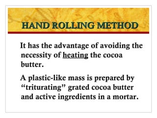HAND ROLLING METHOD

It has the advantage of avoiding the
necessity of heating the cocoa
butter.
A plastic-like mass is prepared by
“triturating” grated cocoa butter
and active ingredients in a mortar.
 