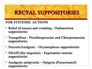 RECTAL SUPPOSITORIES
FOR SYSTEMIC ACTIONS
   Relief of nausea and vomiting - Ondansetron
    suppositories
   Tranquilizer - Prochlorperazine and Chlorpromazine
    suppositories
   NarcoticAnalgesic – Oxymorphone suppositories
   NSAID (for migraine) – Ergotamine tartrate
    suppositories
   Analgesic-antipyretic – Opigesic (Paracetamol)
    suppositories
 