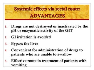 Systemic effects via rectal route:
             ADVANTAGES

1.   Drugs are not destroyed or inactivated by the
     pH or enzymatic activity of the GIT
2.   GI irritation is avoided
3.   Bypass the liver
4.   Convenient for administration of drugs to
     patients who are unable to swallow
5.   Effective route in treatment of patients with
     vomiting
 