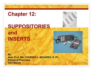 Chapter 12:

SUPPOSITORIES
and
INSERTS

By:
Asst. Prof. MA. LOURDES L. MOJARES, R. Ph.
School of Pharmacy
CEU Manila
 