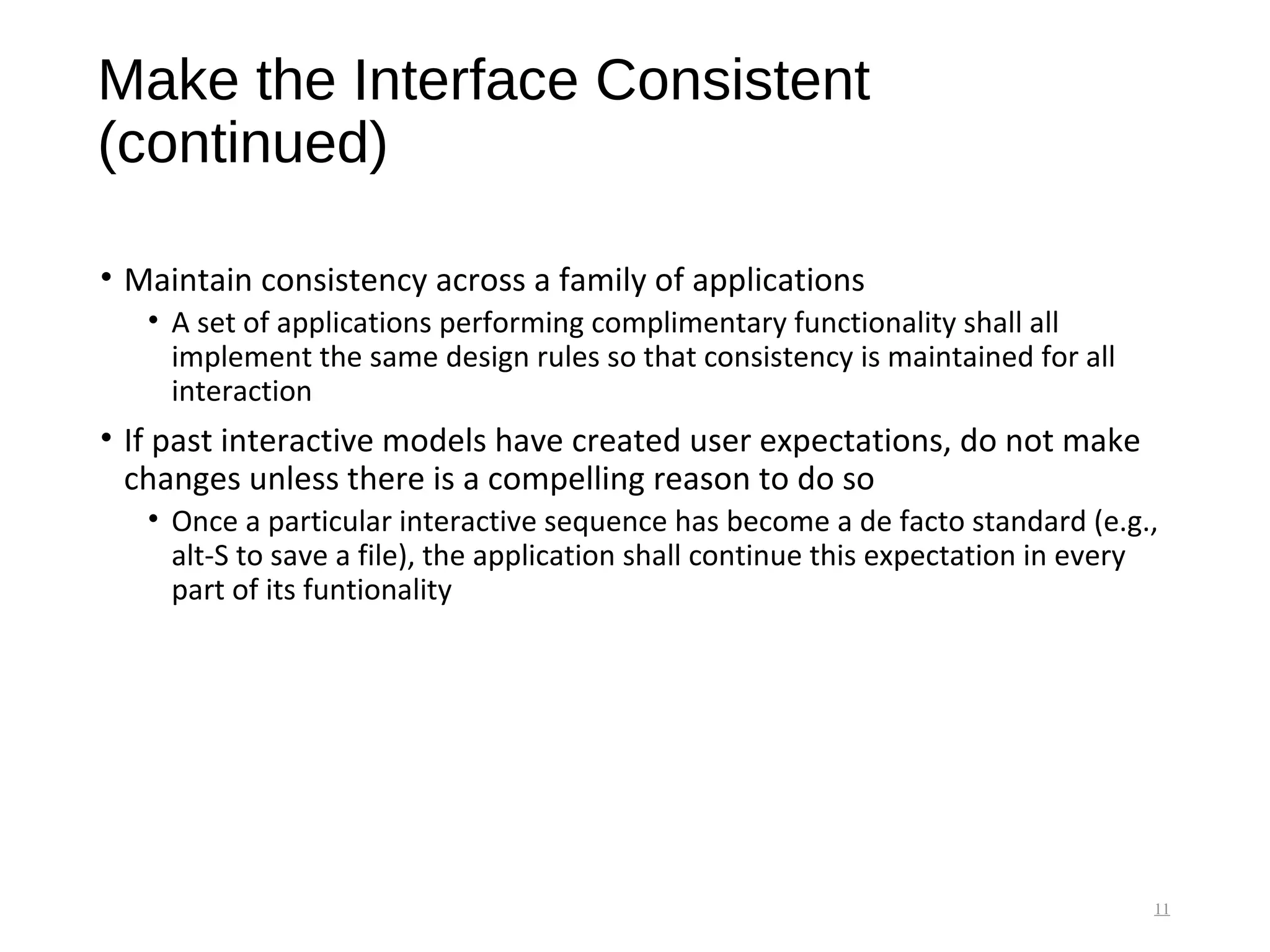 Make the Interface Consistent
(continued)
• Maintain consistency across a family of applications
• A set of applications performing complimentary functionality shall all
implement the same design rules so that consistency is maintained for all
interaction
• If past interactive models have created user expectations, do not make
changes unless there is a compelling reason to do so
• Once a particular interactive sequence has become a de facto standard (e.g.,
alt-S to save a file), the application shall continue this expectation in every
part of its funtionality
11
 