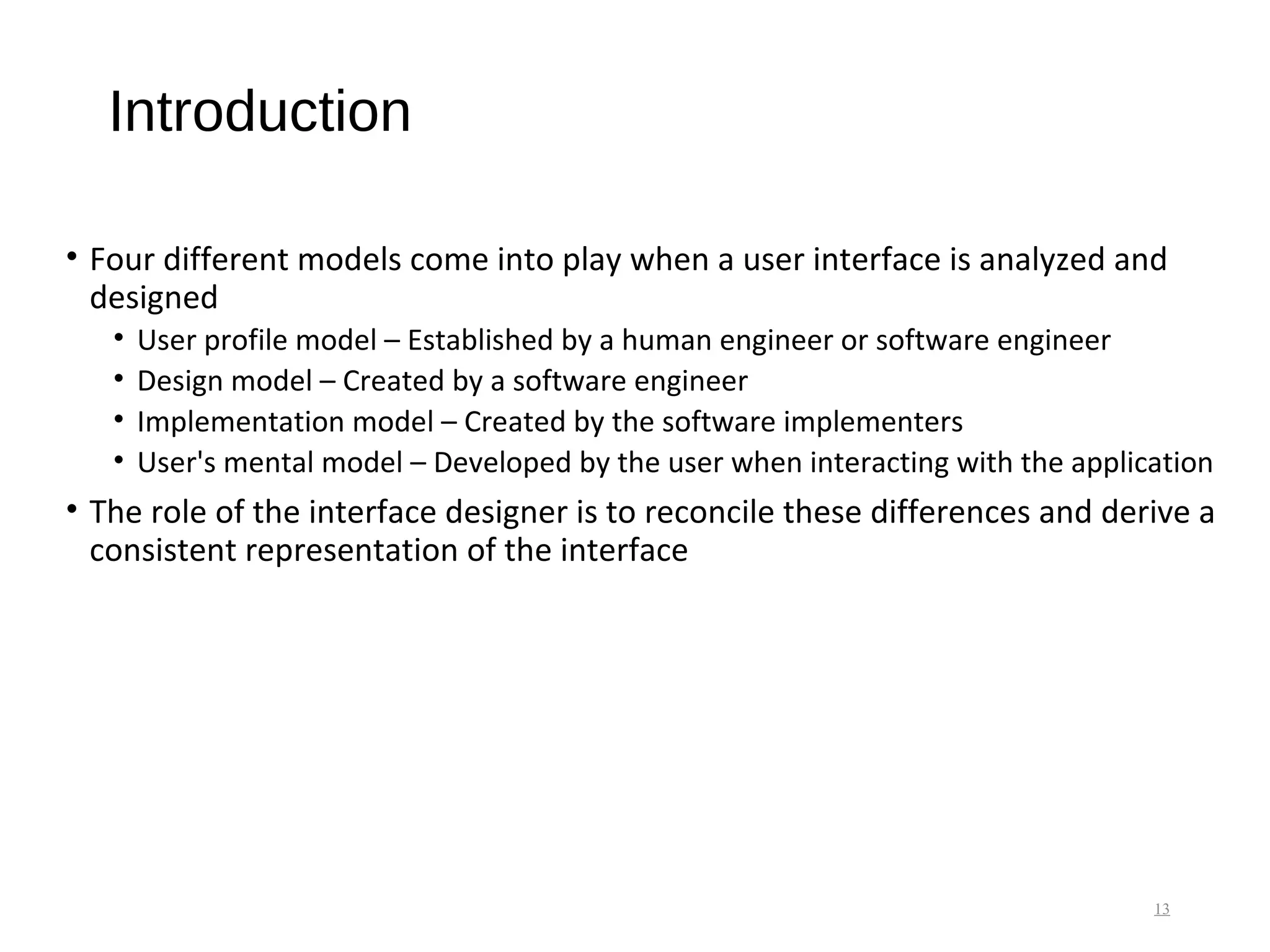 Introduction
• Four different models come into play when a user interface is analyzed and
designed
• User profile model – Established by a human engineer or software engineer
• Design model – Created by a software engineer
• Implementation model – Created by the software implementers
• User's mental model – Developed by the user when interacting with the application
• The role of the interface designer is to reconcile these differences and derive a
consistent representation of the interface
13
 