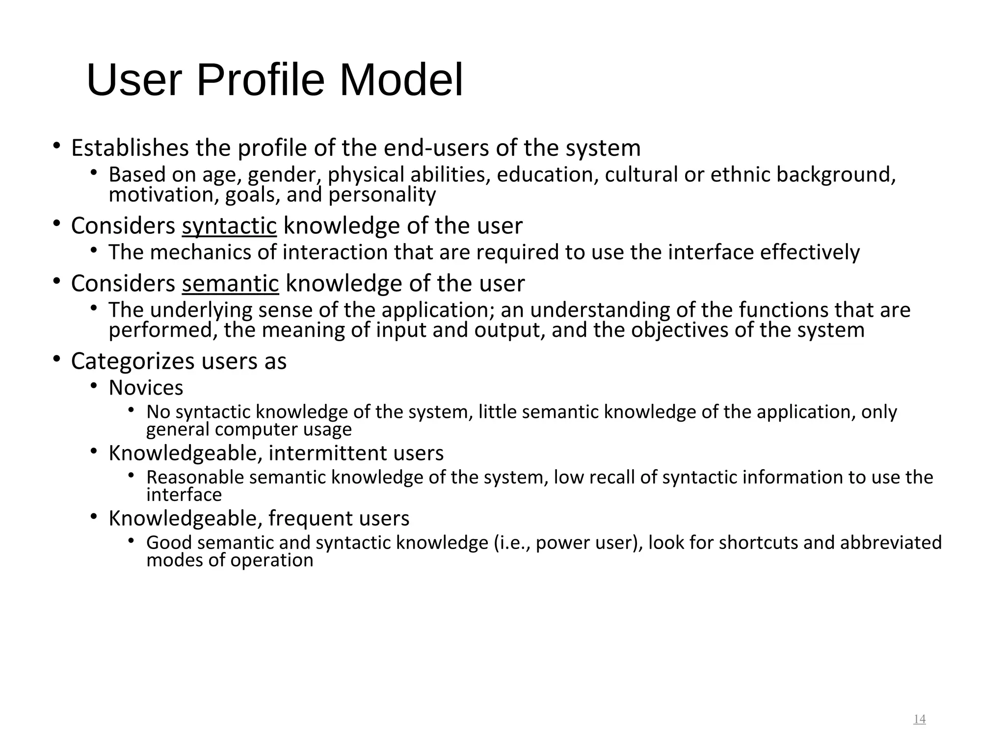 User Profile Model
• Establishes the profile of the end-users of the system
• Based on age, gender, physical abilities, education, cultural or ethnic background,
motivation, goals, and personality
• Considers syntactic knowledge of the user
• The mechanics of interaction that are required to use the interface effectively
• Considers semantic knowledge of the user
• The underlying sense of the application; an understanding of the functions that are
performed, the meaning of input and output, and the objectives of the system
• Categorizes users as
• Novices
• No syntactic knowledge of the system, little semantic knowledge of the application, only
general computer usage
• Knowledgeable, intermittent users
• Reasonable semantic knowledge of the system, low recall of syntactic information to use the
interface
• Knowledgeable, frequent users
• Good semantic and syntactic knowledge (i.e., power user), look for shortcuts and abbreviated
modes of operation
14
 