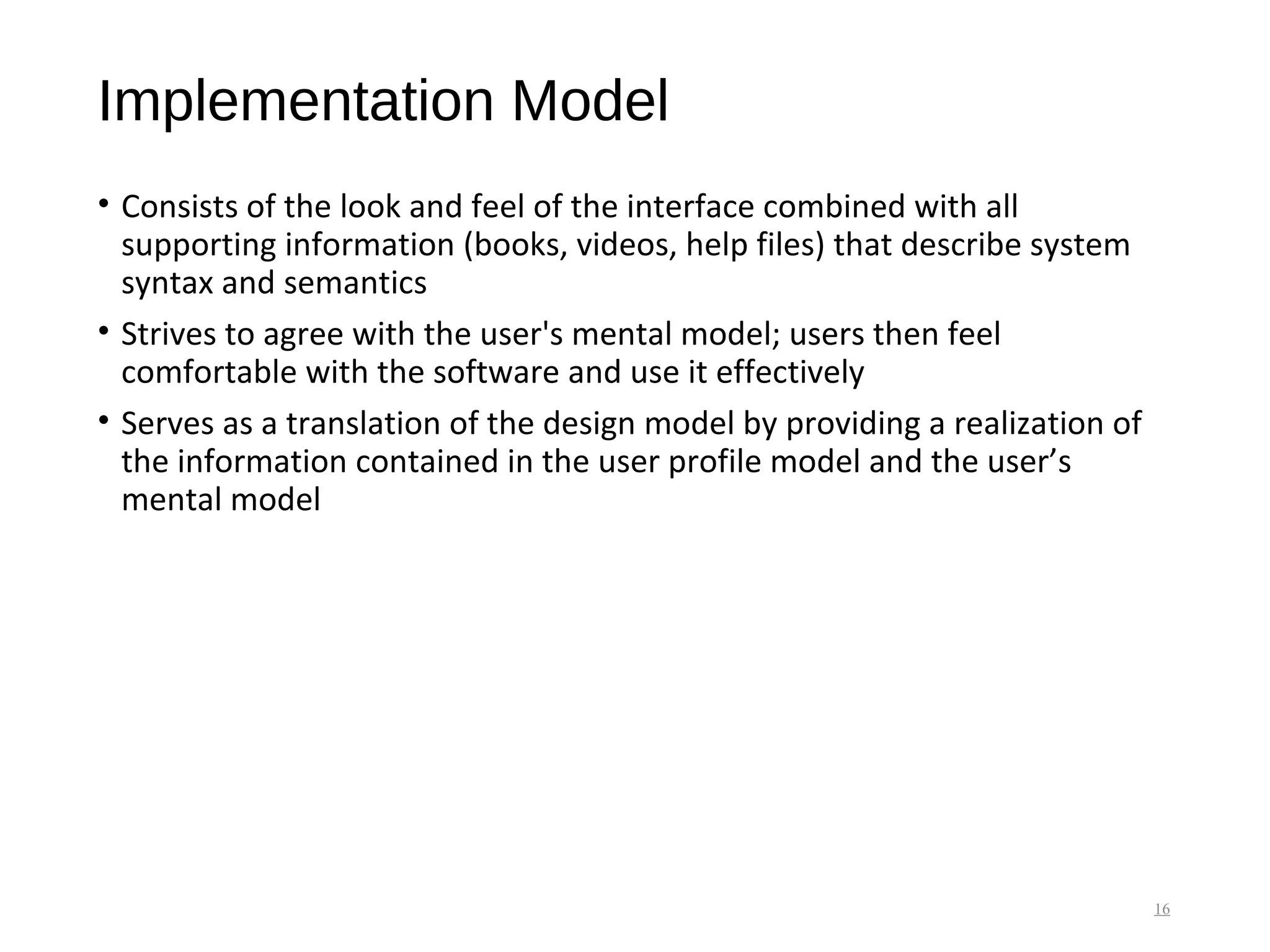 Implementation Model
• Consists of the look and feel of the interface combined with all
supporting information (books, videos, help files) that describe system
syntax and semantics
• Strives to agree with the user's mental model; users then feel
comfortable with the software and use it effectively
• Serves as a translation of the design model by providing a realization of
the information contained in the user profile model and the user’s
mental model
16
 