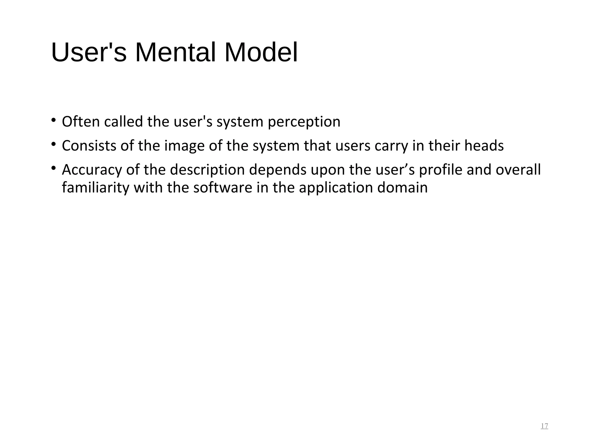 User's Mental Model
• Often called the user's system perception
• Consists of the image of the system that users carry in their heads
• Accuracy of the description depends upon the user’s profile and overall
familiarity with the software in the application domain
17
 
